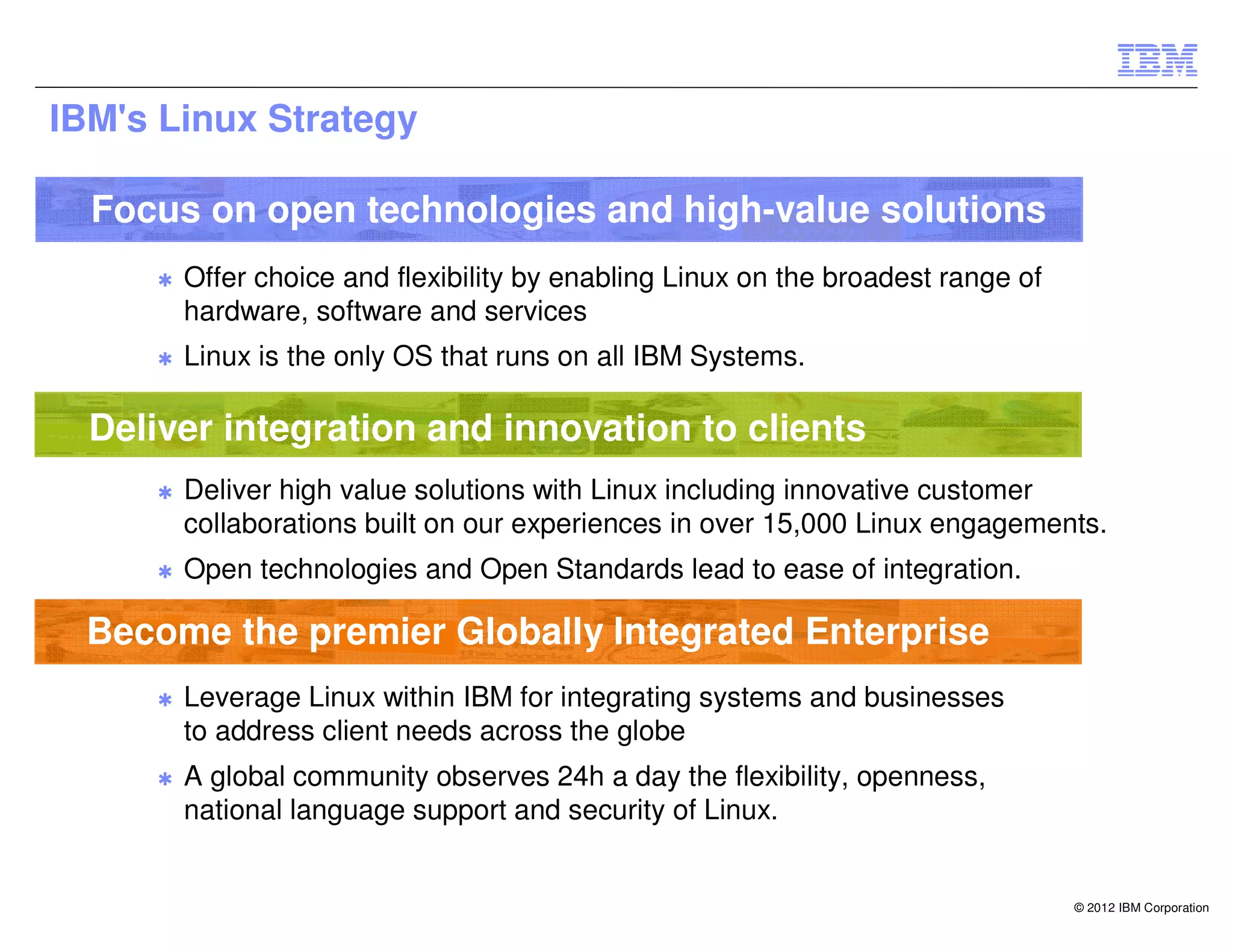 IBM's Linux Strategy

  Focus on open technologies and high-value solutions
     ✱   Offer choice and flexibility by enabling Linux on the broadest range of
         hardware, software and services
     ✱   Linux is the only OS that runs on all IBM Systems.

  Deliver integration and innovation to clients
     ✱   Deliver high value solutions with Linux including innovative customer
         collaborations built on our experiences in over 15,000 Linux engagements.
     ✱   Open technologies and Open Standards lead to ease of integration.

  Become the premier Globally Integrated Enterprise
     ✱   Leverage Linux within IBM for integrating systems and businesses
         to address client needs across the globe
     ✱   A global community observes 24h a day the flexibility, openness,
         national language support and security of Linux.


                                                                                   © 2012 IBM Corporation
 