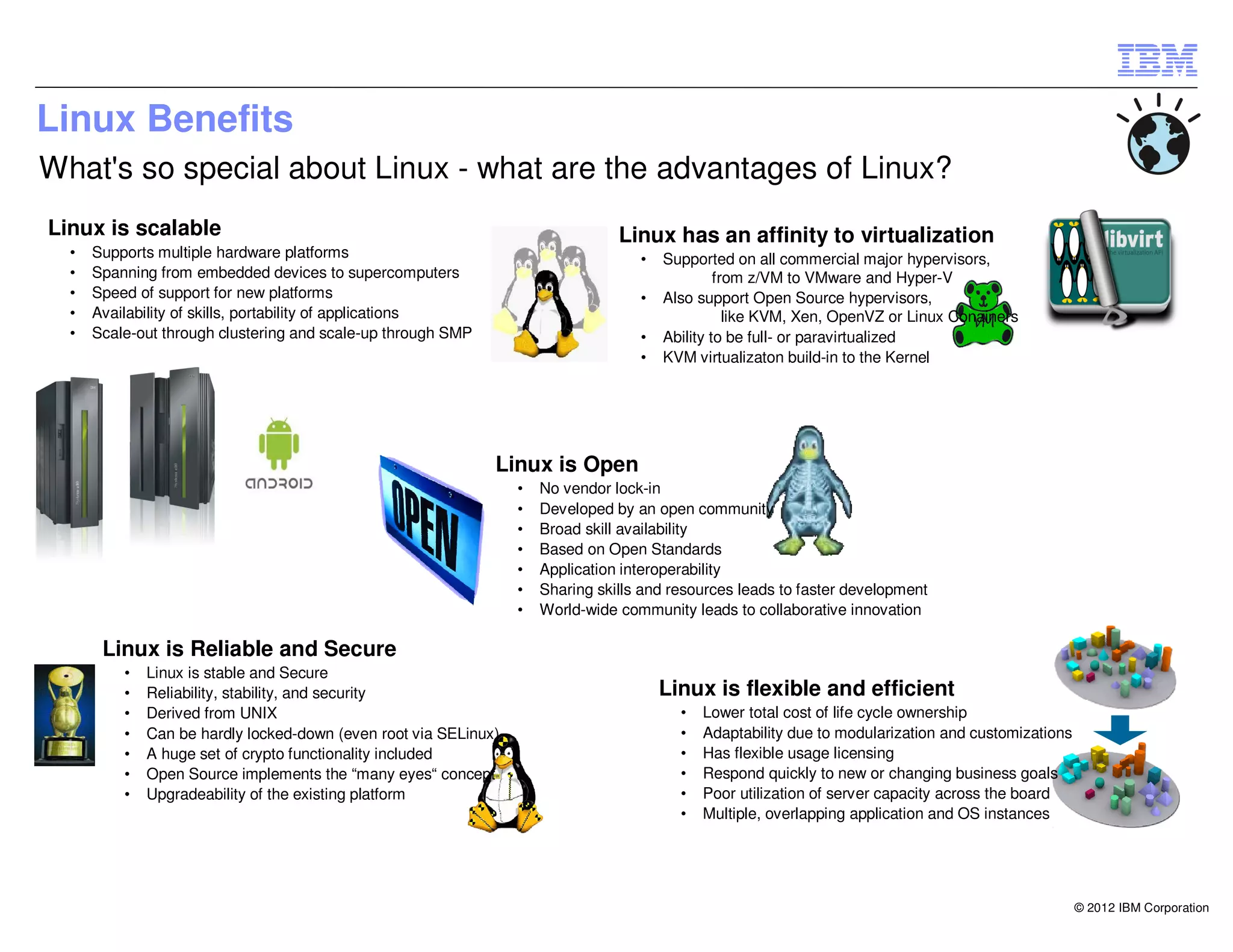 Linux Benefits
What's so special about Linux - what are the advantages of Linux?
Linux is scalable                                                                Linux has an affinity to virtualization
  •   Supports multiple hardware platforms                                          •   Supported on all commercial major hypervisors,
  •   Spanning from embedded devices to supercomputers                                           from z/VM to VMware and Hyper-V
  •   Speed of support for new platforms                                            •   Also support Open Source hypervisors,
  •   Availability of skills, portability of applications                                          like KVM, Xen, OpenVZ or Linux Conainers
  •   Scale-out through clustering and scale-up through SMP                         •   Ability to be full- or paravirtualized
                                                                                    •   KVM virtualizaton build-in to the Kernel




                                                              Linux is Open
                                                                  •   No vendor lock-in
                                                                  •   Developed by an open community
                                                                  •   Broad skill availability
                                                                  •   Based on Open Standards
                                                                  •   Application interoperability
                                                                  •   Sharing skills and resources leads to faster development
                                                                  •   World-wide community leads to collaborative innovation

       Linux is Reliable and Secure
          •   Linux is stable and Secure
          •   Reliability, stability, and security                                      Linux is flexible and efficient
          •   Derived from UNIX                                                           •   Lower total cost of life cycle ownership
          •   Can be hardly locked-down (even root via SELinux)                           •   Adaptability due to modularization and customizations
          •   A huge set of crypto functionality included                                 •   Has flexible usage licensing
          •   Open Source implements the “many eyes“ concept                              •   Respond quickly to new or changing business goals
          •   Upgradeability of the existing platform                                     •   Poor utilization of server capacity across the board
                                                                                          •   Multiple, overlapping application and OS instances




                                                                                                                                                      © 2012 IBM Corporation
 