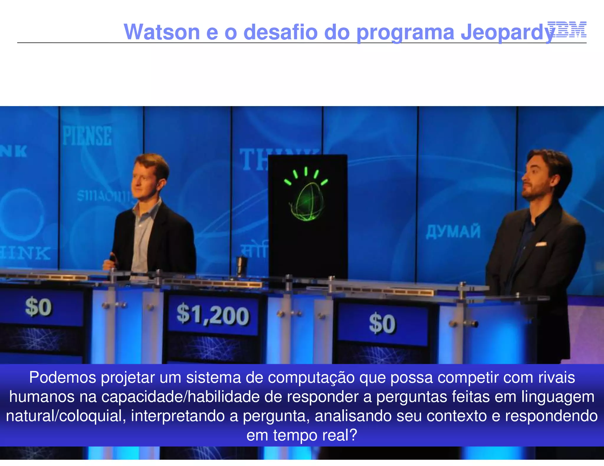 Watson e o desafio do programa Jeopardy




   Podemos projetar um sistema de computação que possa competir com rivais
humanos na capacidade/habilidade de responder a perguntas feitas em linguagem
natural/coloquial, interpretando a pergunta, analisando seu contexto e respondendo
                                   em tempo real?                       © 2012 IBM Corporation
 
