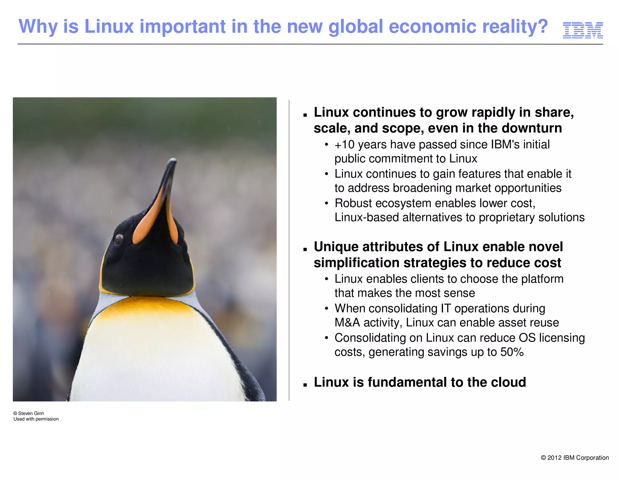 Why is Linux important in the new global economic reality?



                                 ■   Linux continues to grow rapidly in share,
                                     scale, and scope, even in the downturn
                                      • +10 years have passed since IBM's initial
                                        public commitment to Linux
                                      • Linux continues to gain features that enable it
                                        to address broadening market opportunities
                                      • Robust ecosystem enables lower cost,
                                        Linux-based alternatives to proprietary solutions

                                 ■   Unique attributes of Linux enable novel
                                     simplification strategies to reduce cost
                                      • Linux enables clients to choose the platform
                                        that makes the most sense
                                      • When consolidating IT operations during
                                        M&A activity, Linux can enable asset reuse
                                      • Consolidating on Linux can reduce OS licensing
                                        costs, generating savings up to 50%

                                 ■   Linux is fundamental to the cloud

© Steven Ginn
Used with permission




                                                                                © 2012 IBM Corporation
 