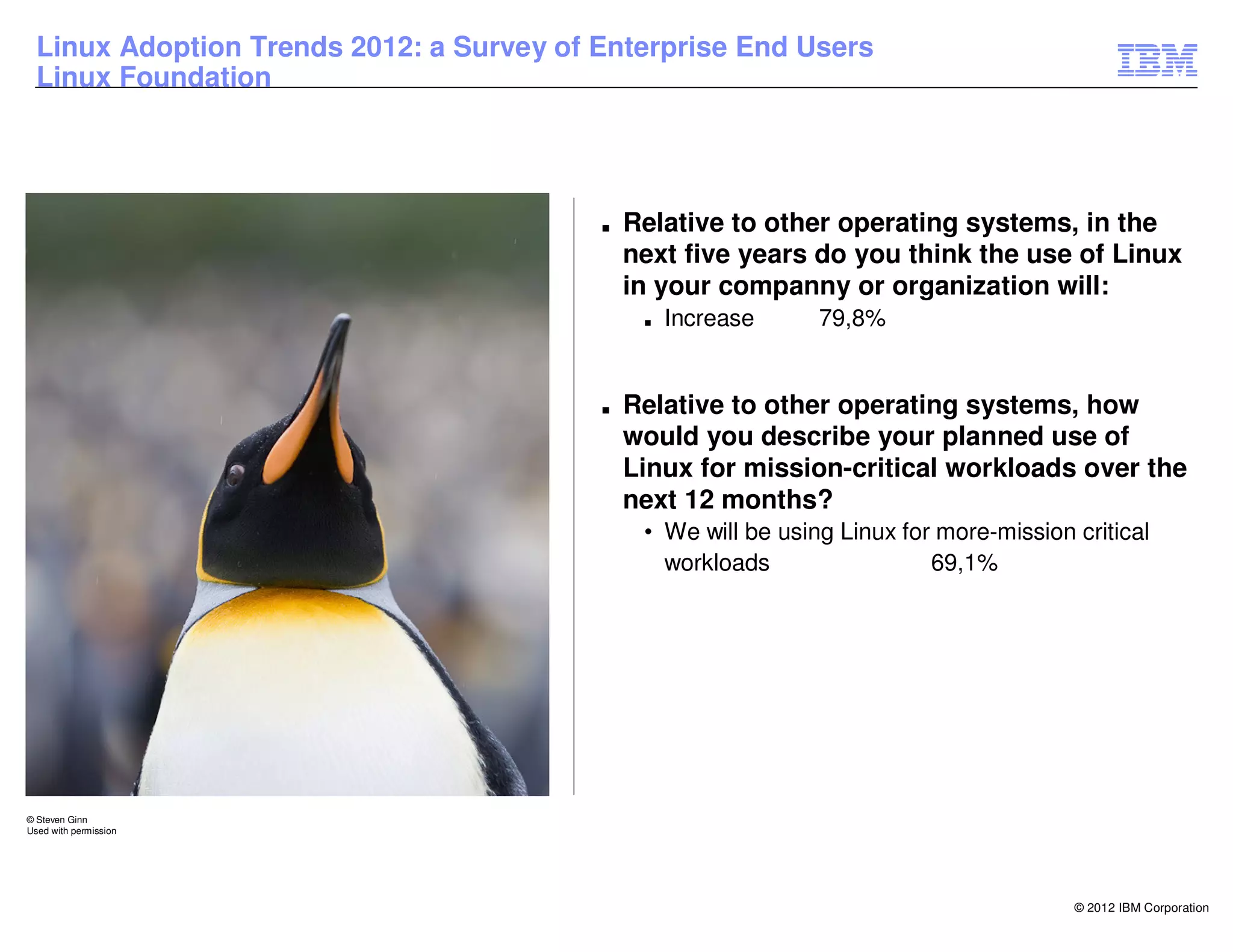 Linux Adoption Trends 2012: a Survey of Enterprise End Users
  Linux Foundation




                                          ■   Relative to other operating systems, in the
                                              next five years do you think the use of Linux
                                              in your companny or organization will:
                                               ■   Increase     79,8%


                                          ■   Relative to other operating systems, how
                                              would you describe your planned use of
                                              Linux for mission-critical workloads over the
                                              next 12 months?
                                               • We will be using Linux for more-mission critical
                                                 workloads                 69,1%




© Steven Ginn
Used with permission




                                                                                         © 2012 IBM Corporation
 