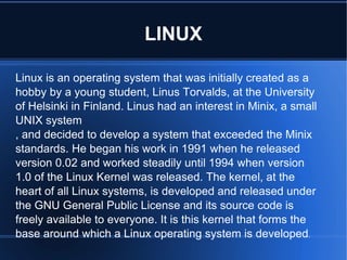 LINUX Linux is an operating system that was initially created as a hobby by a young student, Linus Torvalds, at the University of Helsinki in Finland. Linus had an interest in Minix, a small UNIX system , and decided to develop a system that exceeded the Minix standards. He began his work in 1991 when he released version 0.02 and worked steadily until 1994 when version 1.0 of the Linux Kernel was released. The kernel, at the heart of all Linux systems, is developed and released under the GNU General Public License and its source code is freely available to everyone. It is this kernel that forms the base around which a Linux operating system is developed . 