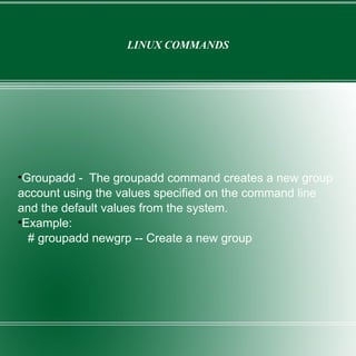 LINUX COMMANDS Groupadd -  The groupadd command creates a new group account using the values specified on the command line and the default values from the system. Example: # groupadd newgrp -- Create a new group 