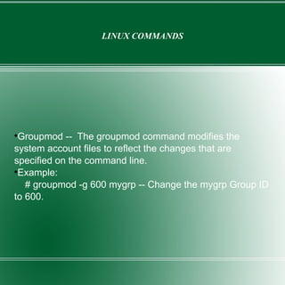LINUX COMMANDS Groupmod --  The groupmod command modifies the system account files to reflect the changes that are specified on the command line. Example: # groupmod -g 600 mygrp -- Change the mygrp Group ID to 600. 