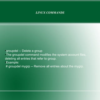 LINUX COMMANDS groupdel -- Delete a group The groupdel command modifies the system account files, deleting all entries that refer to group. Example: # groupdel mygrp -- Remove all entries about the mygrp. 