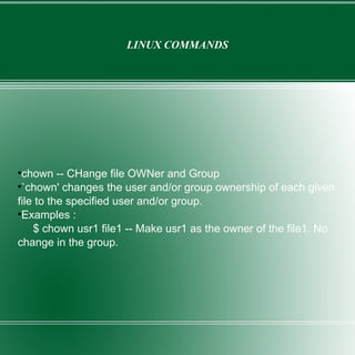 LINUX COMMANDS chown -- CHange file OWNer and Group `chown' changes the user and/or group ownership of each given file to the specified user and/or group. Examples : $ chown usr1 file1 -- Make usr1 as the owner of the file1. No  change in the group. 