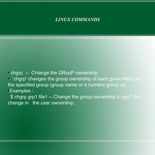 LINUX COMMANDS chgrp  --  CHange the GRouP ownership `chgrp' changes the group ownership of each given file(s) to the specified group (group name or a numeric group id). Examples : $ chgrp grp1 file1 -- Change the group ownership to grp1. No change in  the user ownership. 