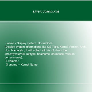 LINUX COMMANDS uname - Display system informations Display system informations like OS Type, Kernel Version, Arch, Host Name etc., It will collect all this info from the /proc/sys/kernel/ {ostype, hostname, osrelease, version, domainname}. Example : $ uname -- Kernel Name 