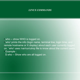 LINUX COMMANDS who -- show WHO is logged on. `who' prints the info (login name, terminal line, login time, and remote hostname or X display) about each user currently logged on. `who' uses /var/run/utmp file to know about the current users. Example :  $ who -- Show who are all logged on. 