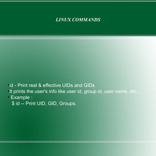 LINUX COMMANDS id - Print real & effective UIDs and GIDs It prints the user's info like user id, group id, user name, etc., Example : $ id -- Print UID, GID, Groups. 