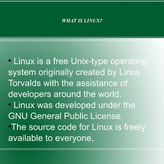 WHAT IS LINUX? Linux is a free Unix-type operating system originally created by Linus Torvalds with the assistance of developers around the world. Linux was developed under the GNU General Public License. The source code for Linux is freely available to everyone, 