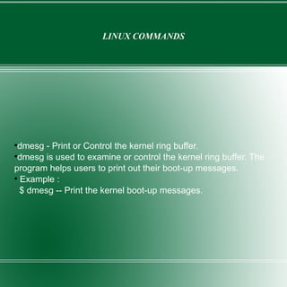 LINUX COMMANDS dmesg - Print or Control the kernel ring buffer. dmesg is used to examine or control the kernel ring buffer. The program helps users to print out their boot-up messages.  Example : $ dmesg -- Print the kernel boot-up messages. 