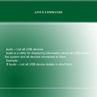 LINUX COMMANDS lsusb -- List all USB devices. lsusb is a utility for displaying information about all USB buses in the system and all devices connected to them. Example : $ lsusb -- List all USB device details in short form. 