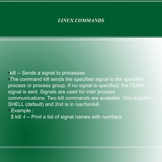 LINUX COMMANDS kill -- Sends a signal to processes. The command kill sends the specified signal to the specified process or process group. If no signal is specified, the TERM signal is sent. Signals are used for inter process communications. Two kill commands are available. One is built-in SHELL (default) and 2nd is in /usr/bin/kill. Example : $ kill -l -- Print a list of signal names with numbers. 