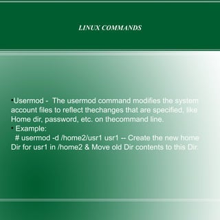LINUX COMMANDS Usermod -  The usermod command modifies the system account files to reflect thechanges that are specified, like Home dir, password, etc. on thecommand line. Example: # usermod -d /home2/usr1 usr1 -- Create the new home Dir for usr1 in /home2 & Move old Dir contents to this Dir. 