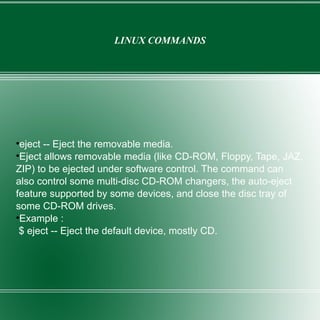 LINUX COMMANDS eject -- Eject the removable media. Eject allows removable media (like CD-ROM, Floppy, Tape, JAZ, ZIP) to be ejected under software control. The command can also control some multi-disc CD-ROM changers, the auto-eject feature supported by some devices, and close the disc tray of some CD-ROM drives. Example : $ eject -- Eject the default device, mostly CD. 
