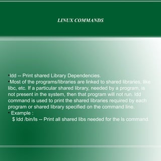 LINUX COMMANDS ldd -- Print shared Library Dependencies. Most of the programs/libraries are linked to shared libraries, like libc, etc. If a particular shared library, needed by a program, is not present in the system, then that program will not run. ldd command is used to print the shared libraries required by each program or shared library specified on the command line. Example : $ ldd /bin/ls -- Print all shared libs needed for the ls command. 