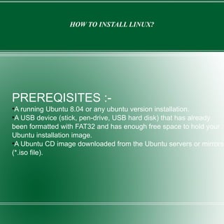 HOW TO INSTALL LINUX? PREREQISITES :- A running Ubuntu 8.04 or any ubuntu version installation. A USB device (stick, pen-drive, USB hard disk) that has already been formatted with FAT32 and has enough free space to hold your Ubuntu installation image. A Ubuntu CD image downloaded from the Ubuntu servers or mirrors (*.iso file).  