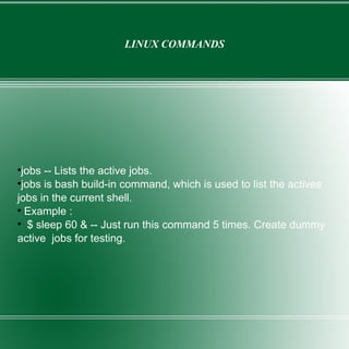 LINUX COMMANDS jobs -- Lists the active jobs. jobs is bash build-in command, which is used to list the actives jobs in the current shell. Example : $ sleep 60 & -- Just run this command 5 times. Create dummy active  jobs for testing. 