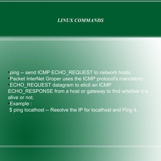 LINUX COMMANDS ping -- send ICMP ECHO_REQUEST to network hosts. Packet InterNet Groper uses the ICMP protocol's mandatory ECHO_REQUEST datagram to elicit an ICMP ECHO_RESPONSE from a host or gateway to find whether it is alive or not. Example : $ ping localhost -- Resolve the IP for localhost and Ping it. 