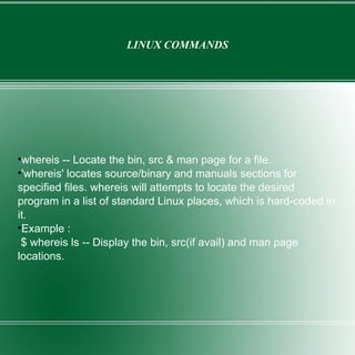 LINUX COMMANDS whereis -- Locate the bin, src & man page for a file. 'whereis' locates source/binary and manuals sections for specified files. whereis will attempts to locate the desired program in a list of standard Linux places, which is hard-coded in it. Example : $ whereis ls -- Display the bin, src(if avail) and man page locations. 