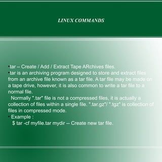 LINUX COMMANDS tar – Create / Add / Extract Tape ARchives files. tar is an archiving program designed to store and extract files from an archive file known as a tar file. A tar file may be made on a tape drive, however, it is also common to write a tar file to a normal file. Normally ".tar" file is not a compressed files, it is actually a collection of files within a single file. ".tar.gz"/ ".tgz" is collection of files in compressed mode. Example :  $ tar -cf myfile.tar mydir -- Create new tar file. 