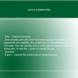 LINUX COMMANDS lprm -- Cancel print jobs. lprm cancels print jobs that have been queued for printing. If no arguments are supplied, the current job on the default printer is canceled. You can specify one or more job ID numbers to cancel those jobs, or use the - option to cancel all jobs. Example : $ lprm -- Cancel the current job on default printer. 