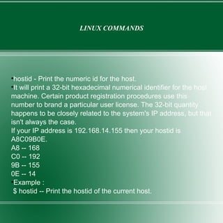 LINUX COMMANDS hostid - Print the numeric id for the host. It will print a 32-bit hexadecimal numerical identifier for the host machine. Certain product registration procedures use this number to brand a particular user license. The 32-bit quantity happens to be closely related to the system's IP address, but that isn't always the case. If your IP address is 192.168.14.155 then your hostid is A8C09B0E. A8 -- 168 C0 -- 192 9B -- 155 0E -- 14 Example : $ hostid -- Print the hostid of the current host. 