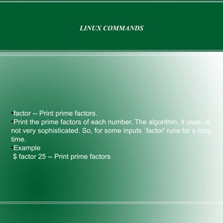 LINUX COMMANDS factor -- Print prime factors. Print the prime factors of each number. The algorithm, it uses, is not very sophisticated. So, for some inputs `factor' runs for a long time. Example  $ factor 25 -- Print prime factors 