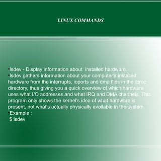 LINUX COMMANDS lsdev - Display information about  installed hardware. lsdev gathers information about your computer's installed hardware from the interrupts, ioports and dma files in the /proc directory, thus giving you a quick overview of which hardware uses what I/O addresses and what IRQ and DMA channels. This program only shows the kernel's idea of what hardware is present, not what's actually physically available in the system. Example : $ lsdev 
