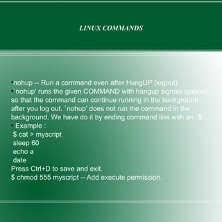 LINUX COMMANDS nohup -- Run a command even after HangUP (logout). `nohup' runs the given COMMAND with hangup signals ignored, so that the command can continue running in the background after you log out. `nohup' does not run the command in the background. We have do it by ending command line with an `&'. Example : $ cat > myscript sleep 60 echo a date Press Ctrl+D to save and exit. $ chmod 555 myscript -- Add execute permission. 