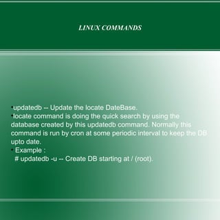 LINUX COMMANDS updatedb -- Update the locate DateBase. locate command is doing the quick search by using the database created by this updatedb command. Normally this command is run by cron at some periodic interval to keep the DB upto date. Example : # updatedb -u -- Create DB starting at / (root). 