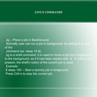 LINUX COMMANDS bg -- Place a job in BackGround. Normally user can run a job in background, by adding & at end of the command (ex: sleep 10 &).  bg is a shell command. It is used to move a job from foreground to the background, as if it had been started with `&'. If JOB is not present, the shell's notion of the current job is used. Example : $ sleep 100 -- Start a dummy job in foreground. Press Ctrl+z to stop the current job. 