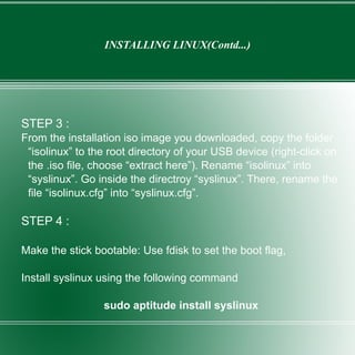 INSTALLING LINUX(Contd...) STEP 3 : From the installation iso image you downloaded, copy the folder “isolinux” to the root directory of your USB device (right-click on the .iso file, choose “extract here”). Rename “isolinux” into “syslinux”. Go inside the directroy “syslinux”. There, rename the file “isolinux.cfg” into “syslinux.cfg”. STEP 4 : Make the stick bootable: Use fdisk to set the boot flag, Install syslinux using the following command sudo aptitude install syslinux 