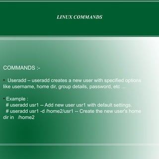 LINUX COMMANDS COMMANDS :- Useradd – useradd creates a new user with specified options like username, home dir, group details, password, etc ... Example : # useradd usr1 -- Add new user usr1 with default settings. # useradd usr1 -d /home2/usr1 -- Create the new user's home dir in  /home2 