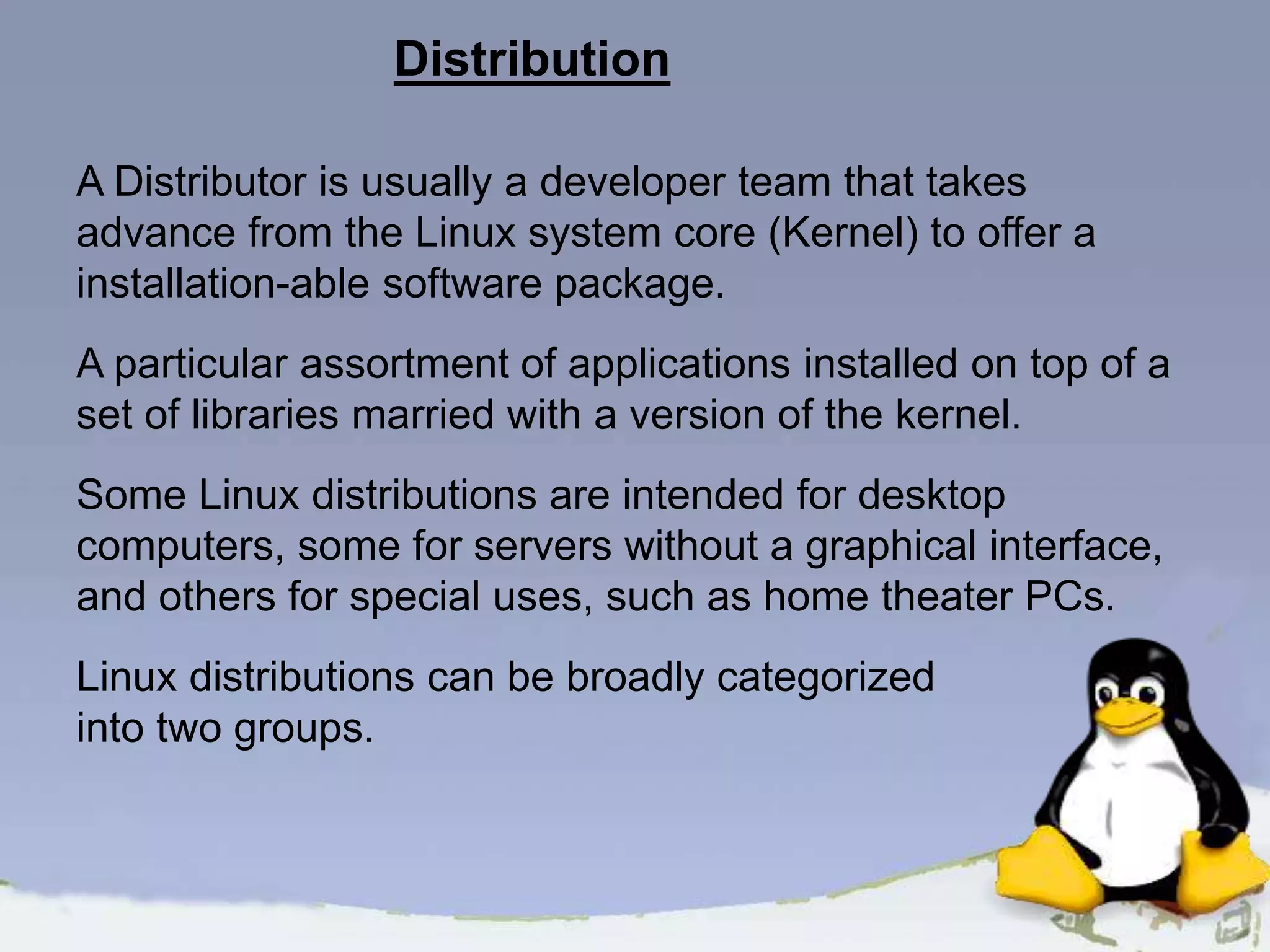 Distribution A Distributor is usually a developer team that takes advance from the Linux system core (Kernel) to offer a installation-able software package. A particular assortment of applications installed on top of a set of libraries married with a version of the kernel. Some Linux distributions are intended for desktop computers, some for servers without a graphical interface, and others for special uses, such as home theater PCs. Linux distributions can be broadly categorized into two groups. 