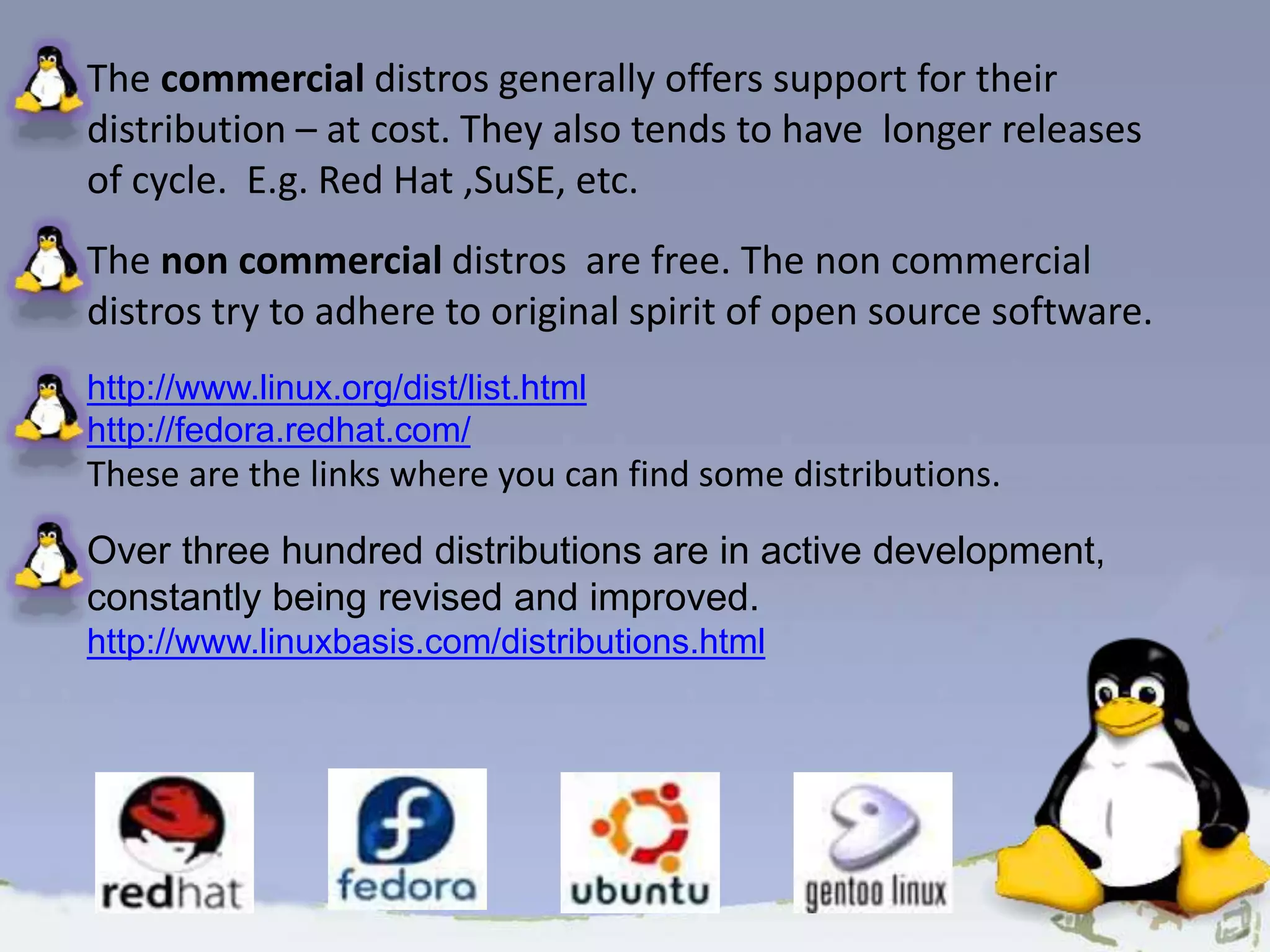 The commercial distros generally offers support for their distribution – at cost. They also tends to have longer releases of cycle. E.g. Red Hat ,SuSE, etc. The non commercial distros are free. The non commercial distros try to adhere to original spirit of open source software. http://www.linux.org/dist/list.html http://fedora.redhat.com/ These are the links where you can find some distributions. Over three hundred distributions are in active development, constantly being revised and improved. http://www.linuxbasis.com/distributions.html 