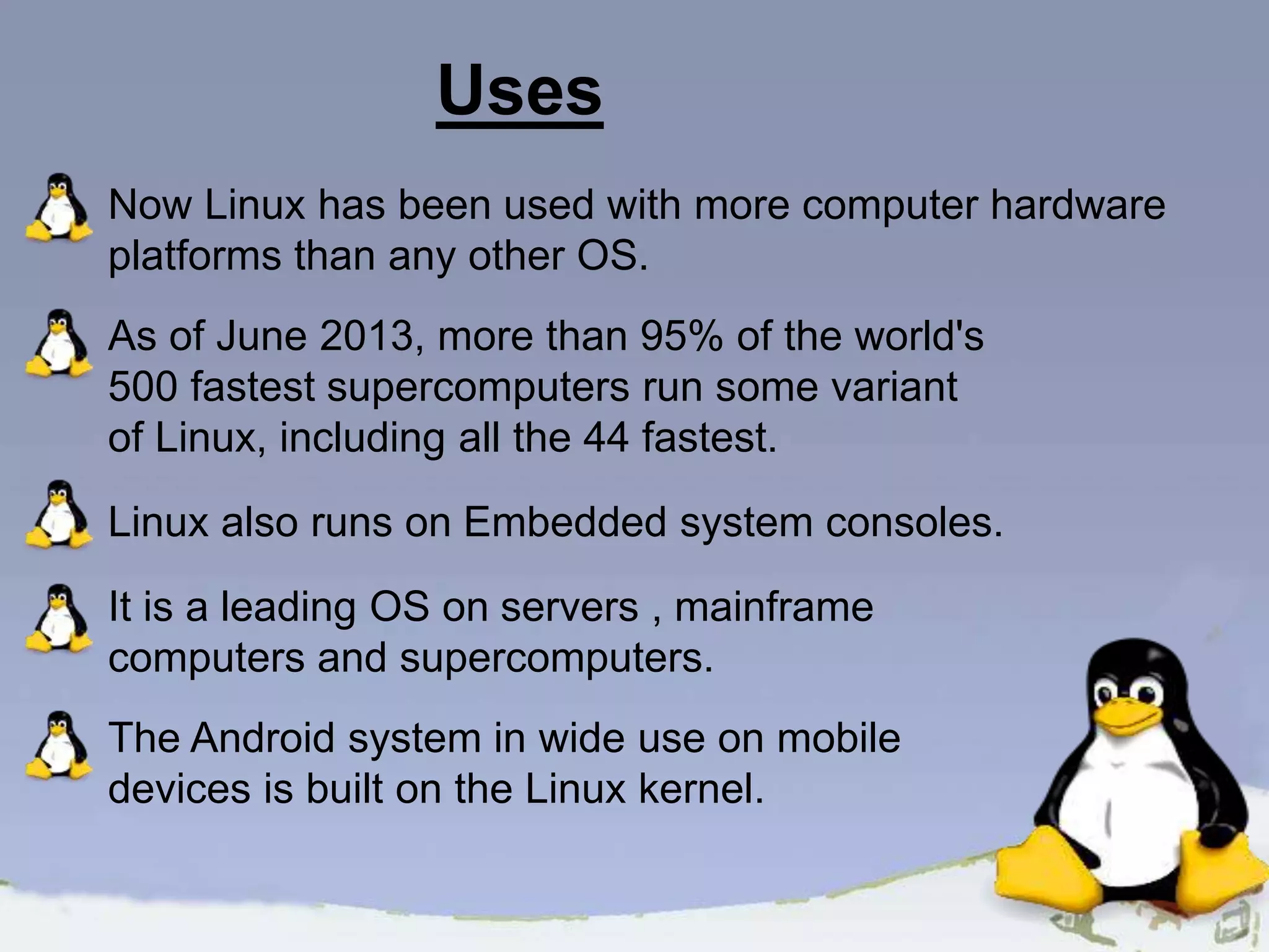 Now Linux has been used with more computer hardware platforms than any other OS. As of June 2013, more than 95% of the world's 500 fastest supercomputers run some variant of Linux, including all the 44 fastest. Linux also runs on Embedded system consoles. It is a leading OS on servers , mainframe computers and supercomputers. The Android system in wide use on mobile devices is built on the Linux kernel. Uses 