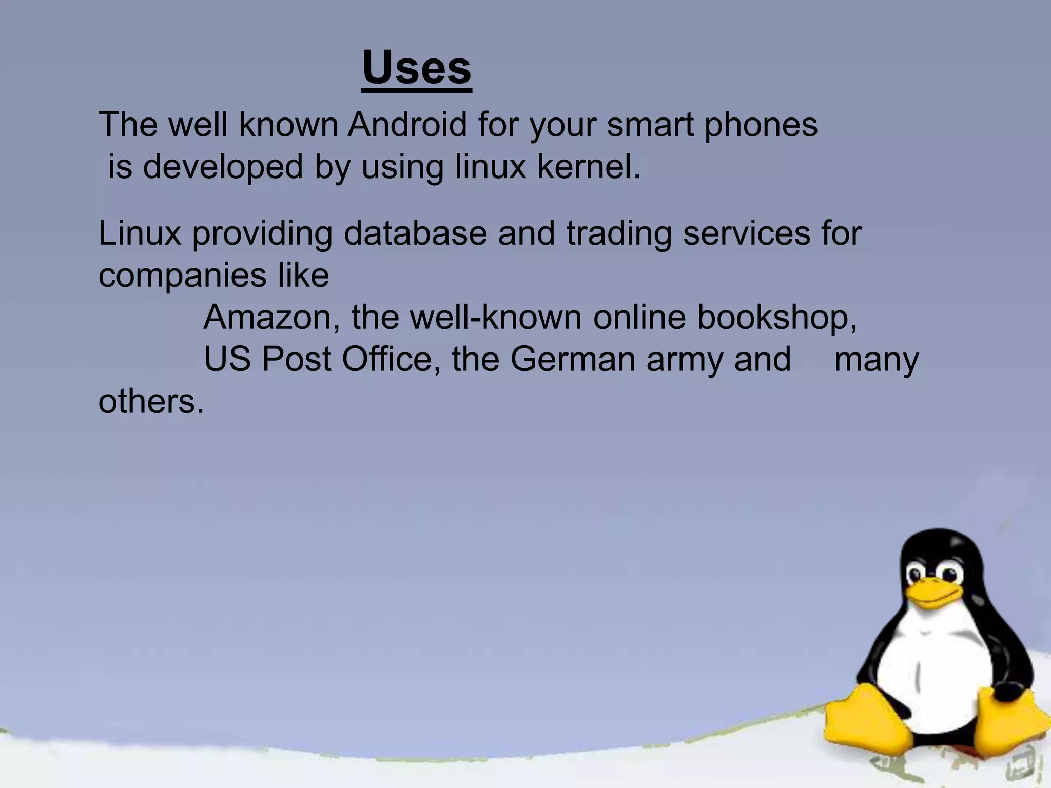 The well known Android for your smart phones is developed by using linux kernel. Linux providing database and trading services for companies like Amazon, the well-known online bookshop, US Post Office, the German army and many others. Uses 
