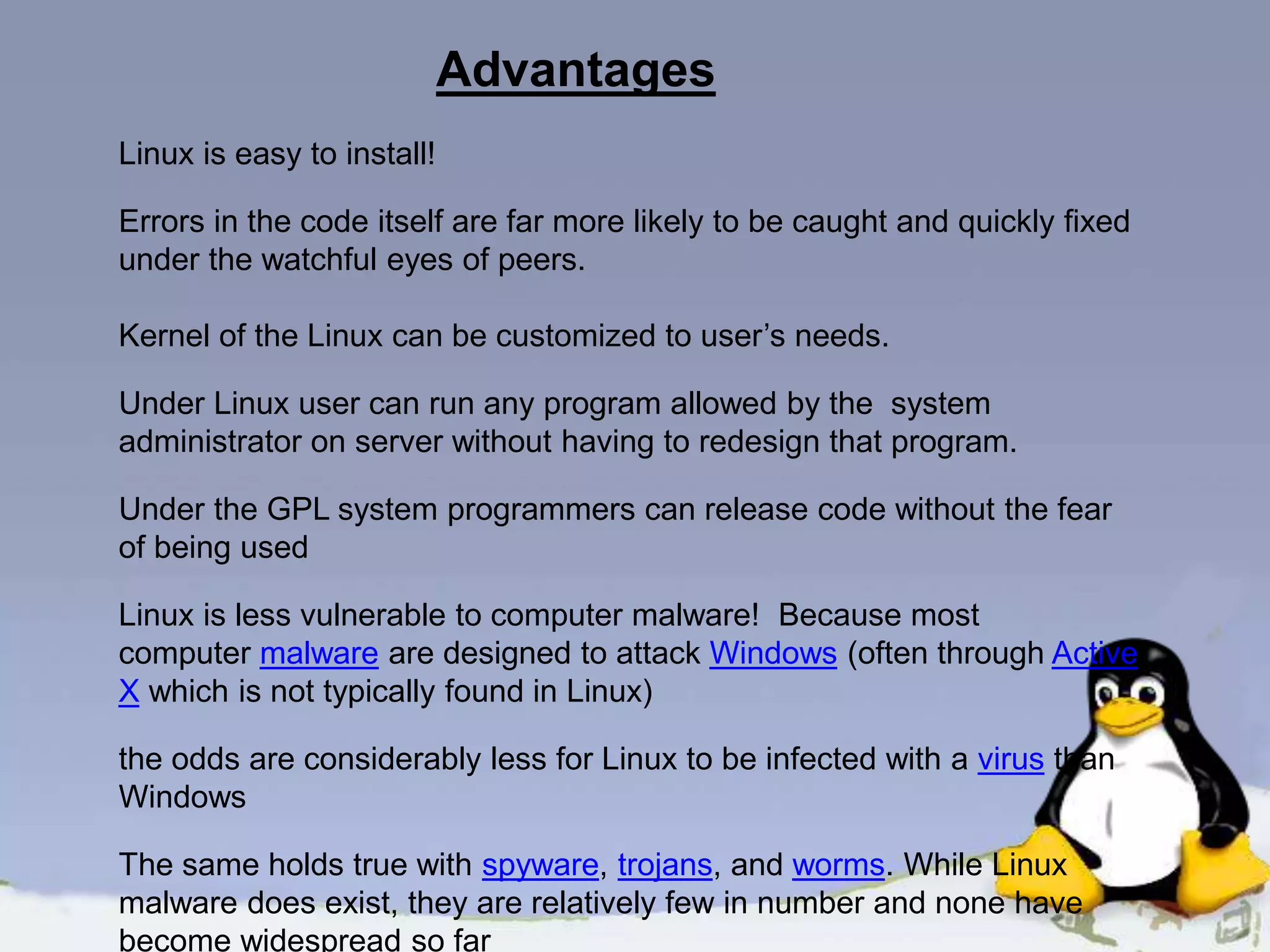 Advantages Linux is easy to install! Errors in the code itself are far more likely to be caught and quickly fixed under the watchful eyes of peers. Kernel of the Linux can be customized to user’s needs. Under Linux user can run any program allowed by the system administrator on server without having to redesign that program. Under the GPL system programmers can release code without the fear of being used Linux is less vulnerable to computer malware! Because most computer malware are designed to attack Windows (often through Active X which is not typically found in Linux) the odds are considerably less for Linux to be infected with a virus than Windows The same holds true with spyware, trojans, and worms. While Linux malware does exist, they are relatively few in number and none have become widespread so far 