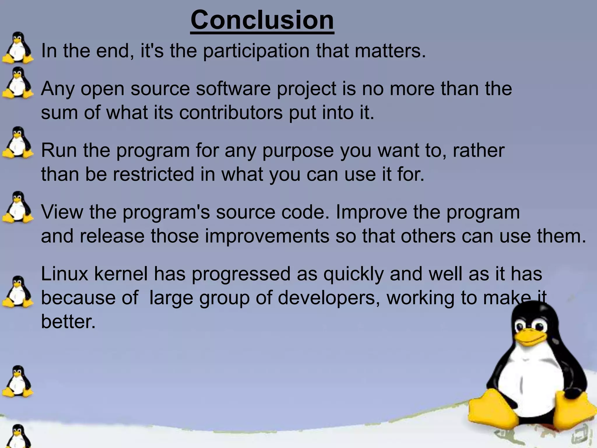 Conclusion In the end, it's the participation that matters. Any open source software project is no more than the sum of what its contributors put into it. Run the program for any purpose you want to, rather than be restricted in what you can use it for. View the program's source code. Improve the program and release those improvements so that others can use them. Linux kernel has progressed as quickly and well as it has because of large group of developers, working to make it better. 