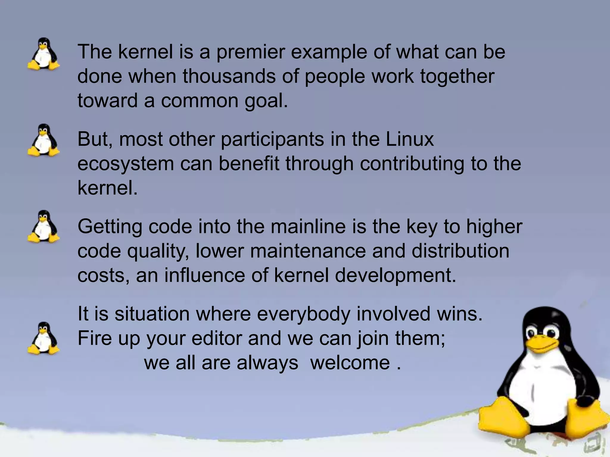 The kernel is a premier example of what can be done when thousands of people work together toward a common goal. But, most other participants in the Linux ecosystem can benefit through contributing to the kernel. Getting code into the mainline is the key to higher code quality, lower maintenance and distribution costs, an influence of kernel development. It is situation where everybody involved wins. Fire up your editor and we can join them; we all are always welcome . 