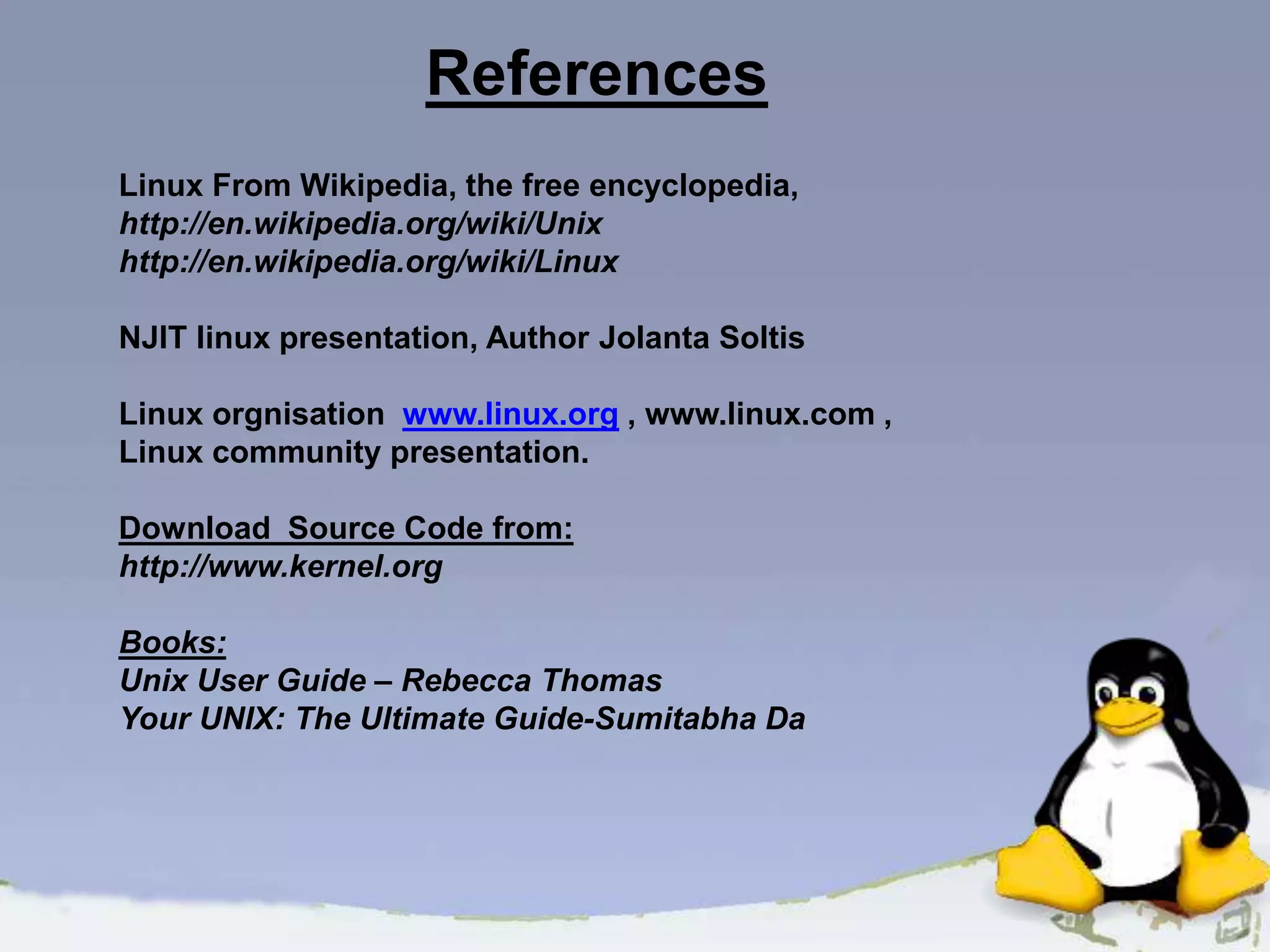 References Linux From Wikipedia, the free encyclopedia, http://en.wikipedia.org/wiki/Unix http://en.wikipedia.org/wiki/Linux NJIT linux presentation, Author Jolanta Soltis Linux orgnisation www.linux.org , www.linux.com , Linux community presentation. Download Source Code from: http://www.kernel.org Books: Unix User Guide – Rebecca Thomas Your UNIX: The Ultimate Guide-Sumitabha Da 