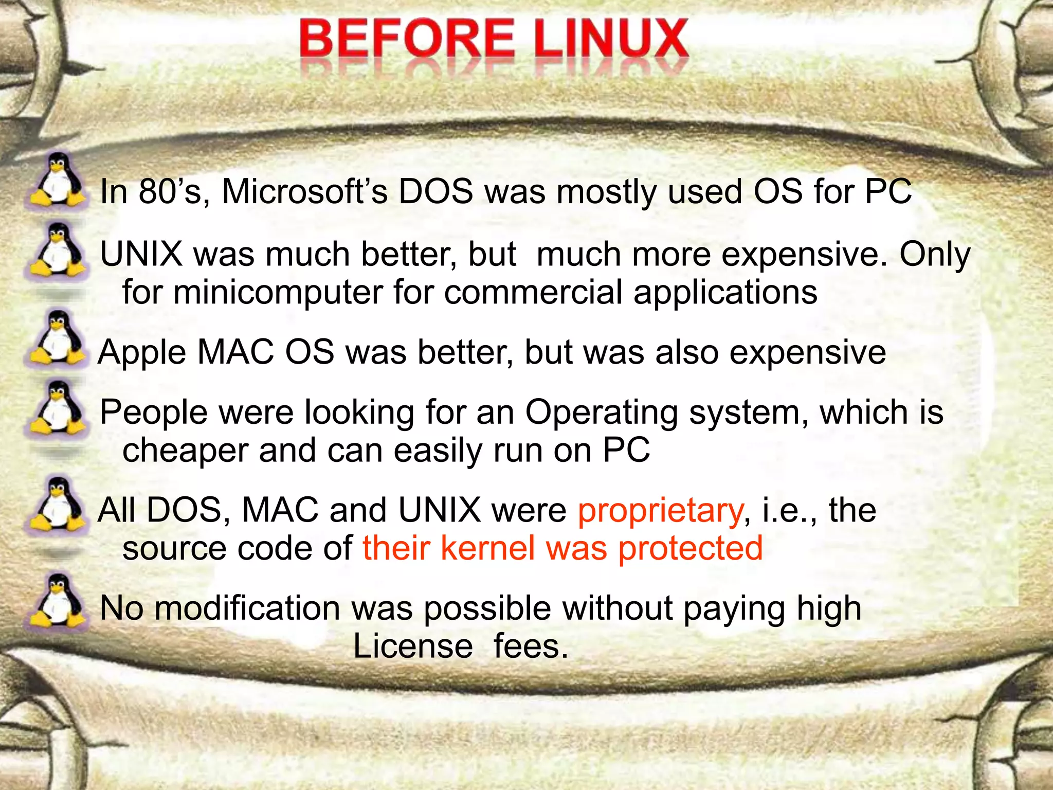 In 80’s, Microsoft’s DOS was mostly used OS for PC UNIX was much better, but much more expensive. Only for minicomputer for commercial applications Apple MAC OS was better, but was also expensive People were looking for an Operating system, which is cheaper and can easily run on PC All DOS, MAC and UNIX were proprietary, i.e., the source code of their kernel was protected No modification was possible without paying high License fees. 