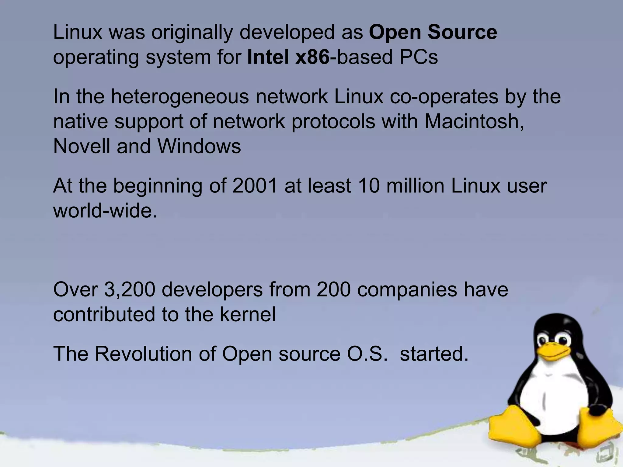 Linux was originally developed as Open Source operating system for Intel x86-based PCs In the heterogeneous network Linux co-operates by the native support of network protocols with Macintosh, Novell and Windows At the beginning of 2001 at least 10 million Linux user world-wide. Over 3,200 developers from 200 companies have contributed to the kernel The Revolution of Open source O.S. started. 
