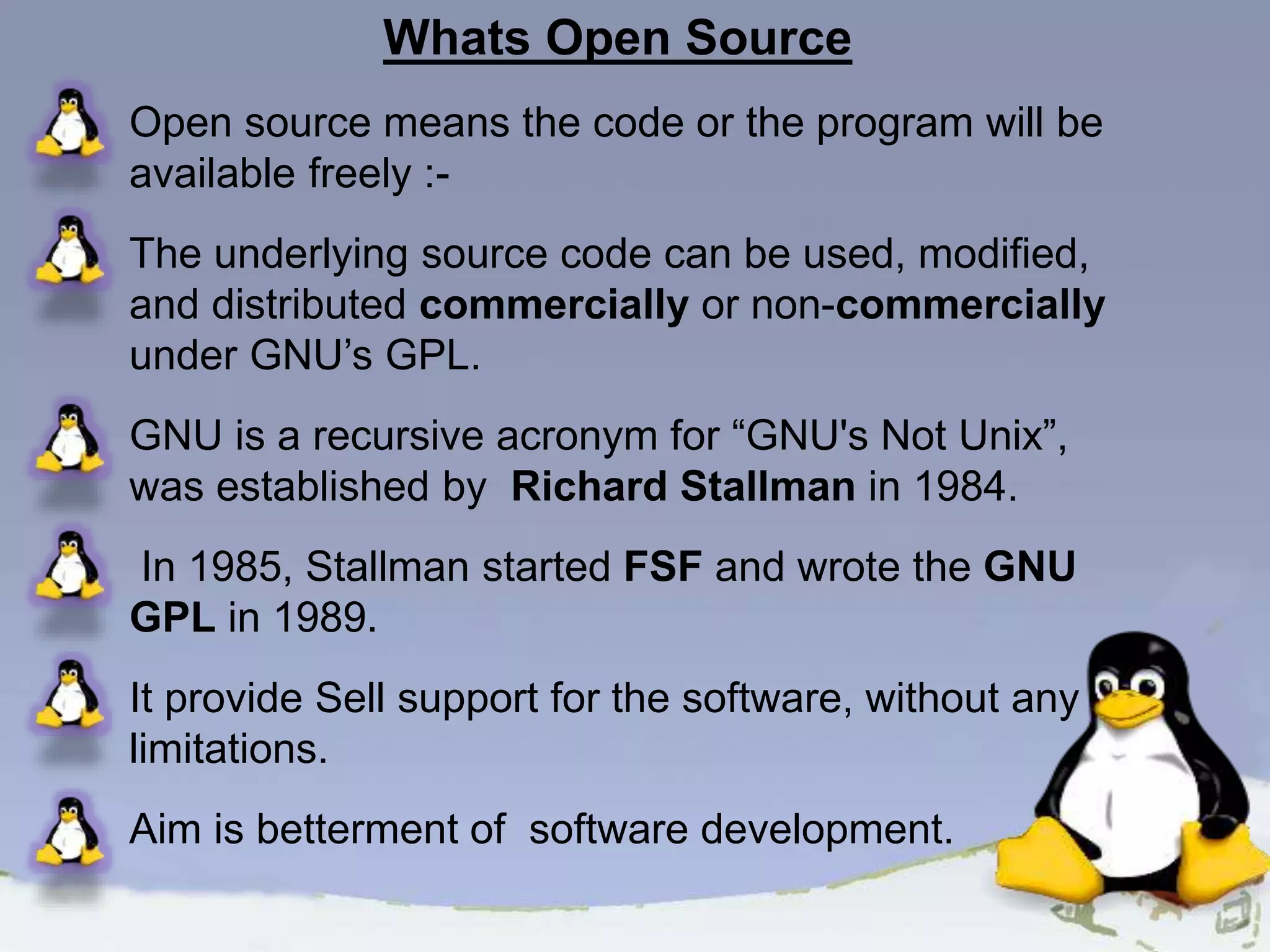 Whats Open Source Open source means the code or the program will be available freely :- The underlying source code can be used, modified, and distributed commercially or non-commercially under GNU’s GPL. GNU is a recursive acronym for “GNU's Not Unix”, was established by Richard Stallman in 1984. In 1985, Stallman started FSF and wrote the GNU GPL in 1989. It provide Sell support for the software, without any limitations. Aim is betterment of software development. 