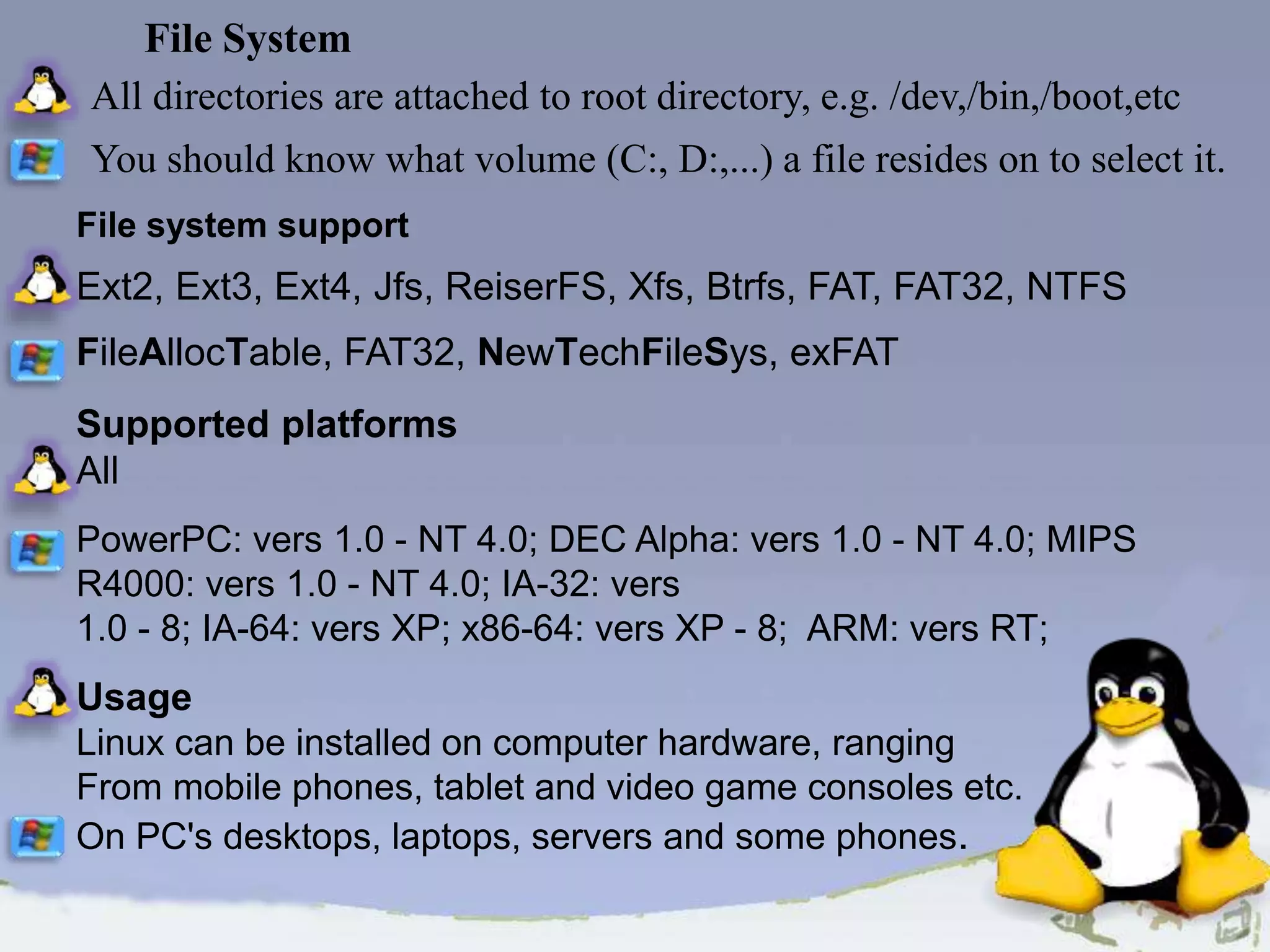 All directories are attached to root directory, e.g. /dev,/bin,/boot,etc You should know what volume (C:, D:,...) a file resides on to select it. File system support Ext2, Ext3, Ext4, Jfs, ReiserFS, Xfs, Btrfs, FAT, FAT32, NTFS FileAllocTable, FAT32, NewTechFileSys, exFAT Supported platforms All PowerPC: vers 1.0 - NT 4.0; DEC Alpha: vers 1.0 - NT 4.0; MIPS R4000: vers 1.0 - NT 4.0; IA-32: vers 1.0 - 8; IA-64: vers XP; x86-64: vers XP - 8; ARM: vers RT; Usage Linux can be installed on computer hardware, ranging From mobile phones, tablet and video game consoles etc. On PC's desktops, laptops, servers and some phones. File System 