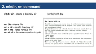 2. mkdir, rm command
mkdir dir – create a directory dir $ mkdir dir1 dir2
rm file – delete file
rm -r dir – delete directory dir
rm -f file – force remove file
rm -rf dir – force remove directory dir
 