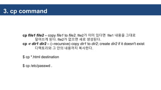 3. cp command
cp file1 file2 – copy file1 to file2. file2가 이미 있다면 file1 내용을 그대로
덮어쓰게 된다. file2가 없으면 새로 생성된다.
cp -r dir1 dir2 – (--recursive) copy dir1 to dir2; create dir2 if it doesn't exist
디렉토리와 그 안의 내용까지 복사한다.
$ cp *.html destination
$ cp /etc/passwd .
 