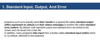 1. Standard Input, Output, And Error
programs such as ls actually send their results to a special file called standard output
(often expressed as stdout) and their status messages to another file called standard
error (stderr). By default, both standard output and standard error are linked to the
screen and not saved into a disk file.
In addition, many programs take input from a facility called standard input (stdin) which
is, by default, attached to the keyboard.
 